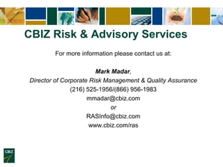 CBIZ Risk & Advisory Services
        For more information please contact us at:

                        Mark Madar,
Director of Corporate Risk Management & Quality Assurance
               (216) 525-1956/(866) 956-1983
                     mmadar@cbiz.com
                             or
                     RASInfo@cbiz.com
                      www.cbiz.com/ras
 