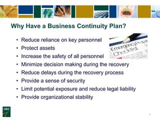Why Have a Business Continuity Plan?

 • Reduce reliance on key personnel
 • Protect assets
 • Increase the safety of all personnel
 • Minimize decision making during the recovery
 • Reduce delays during the recovery process
 • Provide a sense of security
 • Limit potential exposure and reduce legal liability
 • Provide organizational stability


                                                         9
 