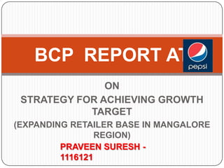 BCP REPORT AT
ON
STRATEGY FOR ACHIEVING GROWTH
TARGET
(EXPANDING RETAILER BASE IN MANGALORE
REGION)
PRAVEEN SURESH 1116121

 
