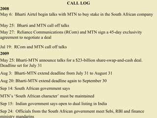 CALL LOG 2008 May 6:  Bharti Airtel begin talks with MTN to buy stake in the South African company May 25:  Bharti and MTN call off talks May 27:  Reliance Communications (RCom) and MTN sign a 45-day exclusivity agreement to negotiate a deal Jul 19:  RCom and MTN call off talks 2009 May 25: Bharti-MTN announce talks for a $23-billion share-swap-and-cash deal. Deadline set for July 31 Aug 3:  Bharti-MTN extend deadline from July 31 to August 31 Aug 20: Bharti-MTN extend deadline again to September 30 Sep 14: South African government says MTN’s ‘South African character’ must be maintained Sep 15:  Indian government says open to dual listing in India Sep 24:  Officials from the South African government meet Sebi, RBI and finance ministry mandarins 