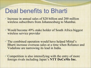 Deal benefits to Bharti Increase in annual sales of $20 billion and 200 million wireless subscribers from Johannesburg to Mumbai. Would become 49% stake holder of South Africa biggest wireless service provider The combined operation would have helped Mittal’s Bharti increase overseas sales at a time when Reliance and Vodafone are narrowing its lead in India.  Competition is also intensifying with the entry of more foreign rivals including Japan’s  NTT DoCoMo Inc.   
