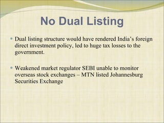No Dual Listing Dual listing structure would have rendered India’s foreign direct investment policy ,  led to huge tax losses to the government. Weakened market regulator SEBI unable to monitor overseas stock exchanges – MTN listed Johannesburg Securities Exchange  