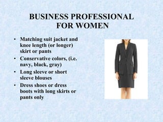 BUSINESS PROFESSIONAL  FOR WOMEN Matching suit jacket and knee length (or longer) skirt or pants Conservative colors, (i.e. navy, black, gray)  Long sleeve or short sleeve blouses  Dress shoes or dress boots with long skirts or pants only 