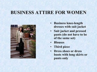 BUSINESS ATTIRE FOR WOMEN Business knee-length dresses with suit jacket  Suit jacket and pressed pants (do not have to be of the same set)  Blouses  Third piece Dress shoes or dress boots with long skirts or pants only 