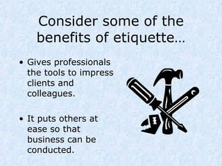 Consider some of the benefits of etiquette… Gives professionals the tools to impress clients and colleagues. It puts others at ease so that business can be conducted. 
