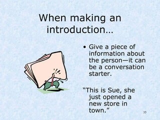 When making an introduction… Give a piece of  information about the person—it can be a conversation starter. “ This is Sue, she just opened a new store in town.” 