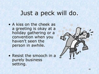 Just a peck will do. A kiss on the cheek as a greeting is okay at a holiday gathering or a convention when you haven’t seen the person in awhile.  Resist the smooch in a purely business setting. 