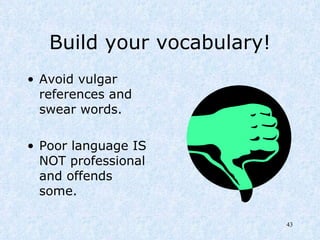 Build your vocabulary! Avoid vulgar references and swear words. Poor language IS NOT professional and offends some. 