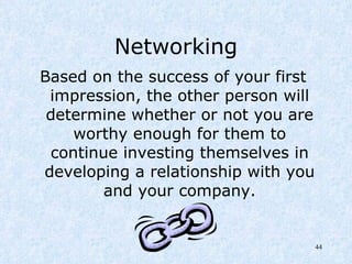 Networking Based on the success of your first impression, the other person will determine whether or not you are worthy enough for them to continue investing themselves in developing a relationship with you and your company. 