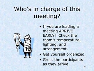 Who’s in charge of this meeting? If you are leading a meeting ARRIVE EARLY!  Check the room’s temperature, lighting, and arrangement.  Get yourself organized.  Greet the participants as they arrive. 