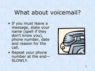 What about voicemail? If you must leave a message, state your name (spell if they don’t know you), phone number, date and reason for the call.  Repeat your phone number at the end—SLOWLY. 