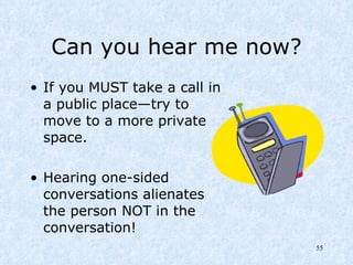 Can you hear me now? If you MUST take a call in a public place—try to move to a more private space. Hearing one-sided conversations alienates the person NOT in the conversation! 