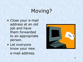 Moving? Close your e-mail address at an old job and have them forwarded to an appropriate person.  Let everyone know your new  e-mail address. 