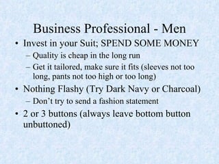 Business Professional - Men Invest in your Suit; SPEND SOME MONEY Quality is cheap in the long run Get it tailored, make sure it fits (sleeves not too long, pants not too high or too long) Nothing Flashy (Try Dark Navy or Charcoal) Don’t try to send a fashion statement 2 or 3 buttons (always leave bottom button unbuttoned) 