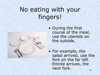 No eating with your fingers! During the first course of the meal, use the utensils on the outside. For example, the salad arrived, use the fork on the far left.  Entrée arrives, the next fork.  