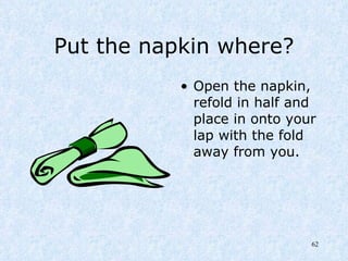 Put the napkin where? Open the napkin, refold in half and place in onto your lap with the fold away from you. 