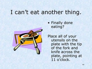I can’t eat another thing. Finally done eating? Place all of your utensils on the plate with the tip of the fork and knife across the plate, pointing at 11 o’clock. 