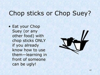 Chop sticks or Chop Suey? Eat your Chop Suey (or any other food) with chop sticks ONLY if you already know how to use them—learning in front of someone can be ugly! 