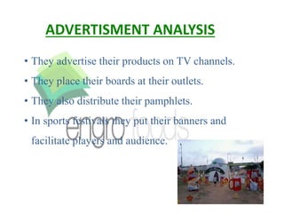 ADVERTISMENT ANALYSIS
• They advertise their products on TV channels.
• They place their boards at their outlets.
• They also distribute their pamphlets.
• In sports festivals they put their banners and
facilitate players and audience.
 