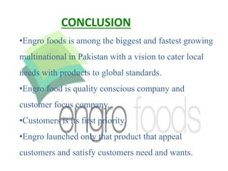•Engro foods is among the biggest and fastest growing
multinational in Pakistan with a vision to cater local
needs with products to global standards.
•Engro food is quality conscious company and
customer focus company.
•Customers is its first priority.
•Engro launched only that product that appeal
customers and satisfy customers need and wants.
CONCLUSION
 