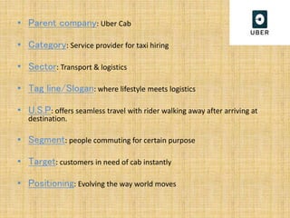 • Parent company: Uber Cab
• Category: Service provider for taxi hiring
• Sector: Transport & logistics
• Tag line/Slogan: where lifestyle meets logistics
• U.S.P: offers seamless travel with rider walking away after arriving at
destination.
• Segment: people commuting for certain purpose
• Target: customers in need of cab instantly
• Positioning: Evolving the way world moves
 
