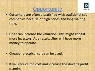 Opportunity
• Customers are often dissatisfied with traditional cab
companies because of high prices and long waiting
time.
• Uber can increase the valuation. This might appeal
more investors. As a result, Uber will have more
money to operate.
• Cheaper electrical cars can be used.
• It will reduce the cost and increase the driver’s profit
margin.
 