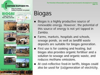 The Potential of Renewable Energies for Socio-Economic Development in Zambia
                                                                                                     Slide 10




                        Biogas
                         Biogas is a highly productive source of
                         renewable energy. However, the potential of
                         this source of energy is not yet tapped in
                         Zambia.
                         Farms, markets, hospitals and schools,
                         sewage ponds, as well as landfill waste
                         deposits are suitable for biogas generation.
                         First use is for cooking and heating, but
                         biogas also provides organic fertiliser and a
                         solution to sewage and organic waste, and
SOUTHERN BIOPOWER LD.




                         reduces methane emissions.
                         At cost-reflective feed-in tariffs, biogas could
                         also be used for (co)generation of electricity.
 