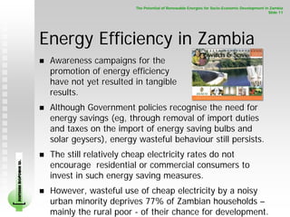 The Potential of Renewable Energies for Socio-Economic Development in Zambia
                                                                                                                    Slide 11




                        Energy Efficiency in Zambia
                         Awareness campaigns for the
                         promotion of energy efficiency
                         have not yet resulted in tangible
                         results.
                         Although Government policies recognise the need for
                         energy savings (eg, through removal of import duties
                         and taxes on the import of energy saving bulbs and
                         solar geysers), energy wasteful behaviour still persists.
                         The still relatively cheap electricity rates do not
                         encourage residential or commercial consumers to
SOUTHERN BIOPOWER LD.




                         invest in such energy saving measures.
                         However, wasteful use of cheap electricity by a noisy
                         urban minority deprives 77% of Zambian households –
                         mainly the rural poor - of their chance for development.
 