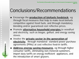 The Potential of Renewable Energies for Socio-Economic Development in Zambia
                                                                                                                    Slide 13




                        Conclusions/Recommendations
                         Encourage the production of biofuels feedstock, eg
                         through fiscal measures that help to make local biofuels
                         competitive against fossil fuels, and through mandatory
                         blending and/or guaranteed cost reflective prices.
                         Promote alternative household energies to woodfuel
                         and electricity, such as biogas, gelfuel, and energy saving
                         stoves.
                         Involve the private sector in the generation of
                         electricity, through mandated standard power purchase
                         agreements (PPAs) at cost reflective feed-in tariffs.
SOUTHERN BIOPOWER LD.




                         Address energy saving measures, eg through higher
                         consumer tariffs, eliminating non-metered customers,
                         import duty tariffs on energy inefficient appliances, and
                         the introduction of smart geysers.
 
