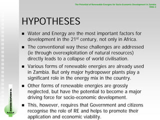The Potential of Renewable Energies for Socio-Economic Development in Zambia
                                                                                                                    Slide 2




                        HYPOTHESES
                         Water and Energy are the most important factors for
                         development in the 21st century, not only in Africa.
                         The conventional way these challenges are addressed
                         (ie through overexploitation of natural resources)
                         directly leads to a collapse of world civilisation.
                         Various forms of renewable energies are already used
                         in Zambia. But only major hydropower plants play a
                         significant role in the energy mix in the country.
                         Other forms of renewable energies are grossly
SOUTHERN BIOPOWER LD.




                         neglected, but have the potential to become a major
                         driving force for socio-economic development.
                         This, however, requires that Government and citizens
                         recognise the role of RE and helps to promote their
                         application and economic viability.
 