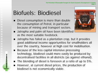 The Potential of Renewable Energies for Socio-Economic Development in Zambia
                                                                                                                      Slide 3




                        Biofuels: Biodiesel
                         Diesel consumption is more than double
                         the consumption of Petrol, in particular
                         because of mining and transport sectors.
                         Jatropha and palm oil have been identified
                         as the most suitable feedstock.
                         Jatropha has failed as a plantation crop, but it provides
                         good additional income opportunities for smallholders all
                         over the country, however at high cost for mobilisation.
                         Because of the less capital intensive processing
                         technology, biodiesel could more easily be produced by
SOUTHERN BIOPOWER LD.




                         decentralised facilities in all districts (as against ethanol).
                         The blending of diesel is foreseen at a ratio of up to 5%.
                         However, at current diesel prices, the production of
                         biodiesel is not economically viable.
 