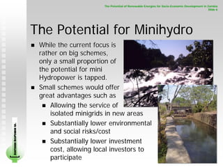 The Potential of Renewable Energies for Socio-Economic Development in Zambia
                                                                                                                    Slide 6




                        The Potential for Minihydro
                         While the current focus is
                         rather on big schemes,
                         only a small proportion of
                         the potential for mini
                         Hydropower is tapped.
                         Small schemes would offer
                         great advantages such as
                             Allowing the service of
                             isolated minigrids in new areas
                             Substantially lower environmental
SOUTHERN BIOPOWER LD.




                             and social risks/cost
                             Substantially lower investment
                             cost, allowing local investors to
                             participate
 