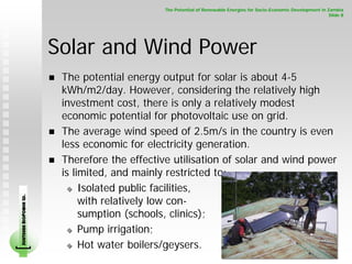 The Potential of Renewable Energies for Socio-Economic Development in Zambia
                                                                                                                     Slide 8




                        Solar and Wind Power
                         The potential energy output for solar is about 4-5
                         kWh/m2/day. However, considering the relatively high
                         investment cost, there is only a relatively modest
                         economic potential for photovoltaic use on grid.
                         The average wind speed of 2.5m/s in the country is even
                         less economic for electricity generation.
                         Therefore the effective utilisation of solar and wind power
                         is limited, and mainly restricted to:
                              Isolated public facilities,
                              with relatively low con-
SOUTHERN BIOPOWER LD.




                              sumption (schools, clinics);
                              Pump irrigation;
                              Hot water boilers/geysers.
 