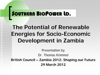 SOUTHERN BIOPOWER LD.

The Potential of Renewable
Energies for Socio-Economic
  Development in Zambia
                   Presentation by
                 Dr. Thomas Krimmel
British Council – Zambia 2012: Shaping our Future
                   29 March 2012
 