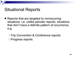 Situational Reports Reports that are targeted to nonrecurring situations .i.e. unlike periodic reports, situations that don’t have a definite pattern of occurrence. e.g. Trip Convention & Conference reports Progress reports 