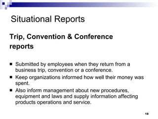 Situational Reports Trip, Convention & Conference reports Submitted by employees when they return from a business trip, convention or a conference. Keep organizations informed how well their money was spent. Also inform management about new procedures, equipment and laws and supply information affecting products operations and service. 