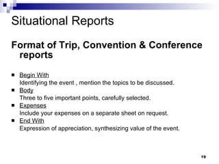 Situational Reports Format of Trip, Convention & Conference reports Begin With Identifying the event , mention the topics to be discussed. Body Three to five important points, carefully selected. Expenses Include your expenses on a separate sheet on request. End With Expression of appreciation, synthesizing value of the event. 