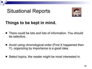 Situational Reports Things to be kept in mind. There could be lots and lots of information. You should be selective. Avoid using chronological order (First X happened then Y), organizing by importance is a good idea. Select topics, the reader might be most interested in.  