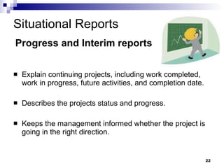 Situational Reports Explain continuing projects, including work completed, work in progress, future activities, and completion date . Describes the projects status and progress. Keeps the management informed whether the project is going in the right direction. Progress and Interim reports 