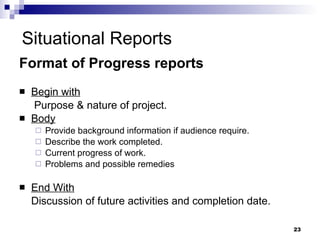 Situational Reports Format of Progress reports  Begin with   Purpose & nature of project. Body Provide background information if audience require. Describe the work completed. Current progress of work. Problems and possible remedies End With Discussion of future activities and completion date. 
