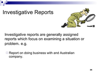 Investigative Reports Investigative reports are generally assigned reports which focus on examining a situation or problem .  e.g. Report on doing business with and Australian company. 