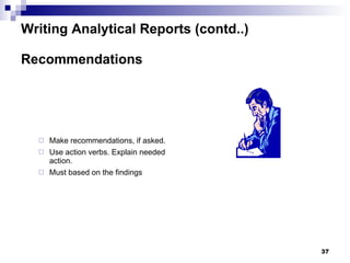 Writing Analytical Reports (contd..) Recommendations Make recommendations, if asked.  Use action verbs. Explain needed action. Must based on the findings 