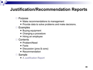 Purpose Make recommendations to management Provide data to solve problems and make decisions. Examples Buying equipment Changing a procedure Hiring an employee Contents Problem/Need Facts Discussion (pros & cons) Recommendation Sample  A Justification Report Justification/Recommendation Reports 