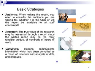 Audience : When writing the report, you need to consider the audience you are writing for, whether it is the CEO or will the report be available to all staff concerned?  Research : The true value of the research may be assessed through a report since the written report may be the "only tangible product of hundreds of hours of work.  Compiling:  Reports communicate information which has been compiled as a result of research and analysis of data and of issues.  Audience Research Compiling Basic Strategies 