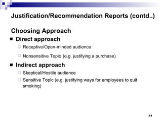Direct approach Receptive/Open-minded audience Nonsensitive Topic   (e.g. justifying a purchase)  Indirect approach Skeptical/Hostile audience Sensitive Topic (e.g. justifying ways for employees to quit smoking) Justification/Recommendation Reports (contd..) Choosing Approach 