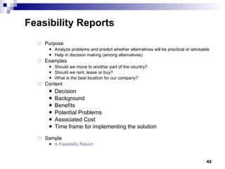 Purpose Analyze problems and predict whether alternatives will be practical or advisable  Help in decision making (among alternatives) Examples Should we move to another part of the country? Should we rent, lease or buy? What is the best location for our company? Content Decision  Background  Benefits  Potential Problems Associated Cost Time frame for implementing the solution Sample A Feasibility Report Feasibility Reports 