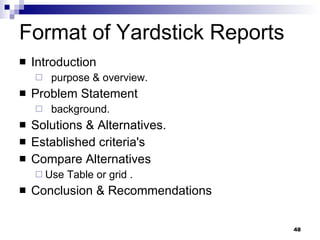 Format of Yardstick Reports Introduction purpose & overview. Problem Statement background. Solutions & Alternatives. Established criteria's Compare Alternatives Use Table or grid . Conclusion & Recommendations 