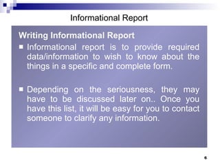 Writing Informational Report   Informational report is to provide required data/information to wish to know about the things in a specific and complete form.  Depending on the seriousness, they may have to be discussed later on.. Once you have this list, it will be easy for you to contact someone to clarify any information.  Informational Report 