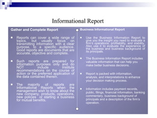 Gather and Complete Report Reports can cover a wide range of topics, but usually focus on transmitting information with a clear purpose, to a specific audience. Good reports are documents that are accurate, objective and complete. Such reports are prepared for information purposes only and do NOT include Institute recommendations on the course of action or the preferred application of the data contained therein.  The majority of reports are Informational Reports when the management wish to know about the new company, products, operations, new policies  or starting a business for mutual benefits. Business Informational Report Use the Business Information Report to give you the insight you need to evaluate a firm’s operations, profitability, and stability. Also use it to evaluate the experience of the business and business background of its principals. The Business Information Report includes valuable information that can help you make better business decisions. Report is packed with information, analysis, and interpretations to enhance your decision making process. Information includes payment records, public, filings, financial information, banking commentary, business background of principals and a description of the firm’s operation. Informational Report 