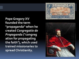 Pope Gregory XV
founded the term
"propaganda" when he
created Congregatio de
Propaganda ("congreg
ation for propagating
the faith"), which used
trained missionaries to
spread Christianity.
 